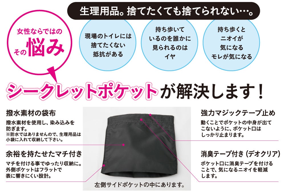 シークレットポケットが解決します！<br>生理用品を現場で捨てにくい・持ち歩くのが気になるという女性ならではの悩みを、撥水素材の袋布・余裕のあるマチ付き・強力マジックテープ止め・消臭テープ（デオクリア）付きのシークレットポケットで解決します。