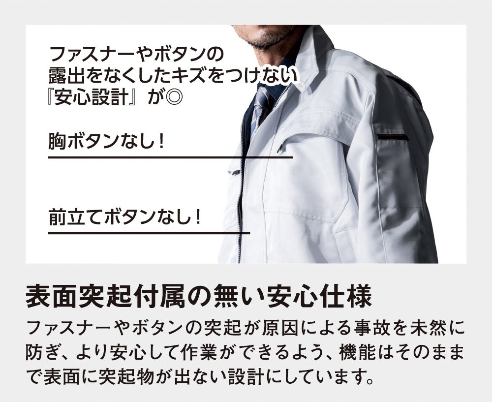 表面突起付属の無い安心仕様<br>ファスナーやボタンの突起が原因による事故を未然に防ぎ、より安心して作業ができるよう、機能はそのままで表面に突起物が出ない設計にしています。