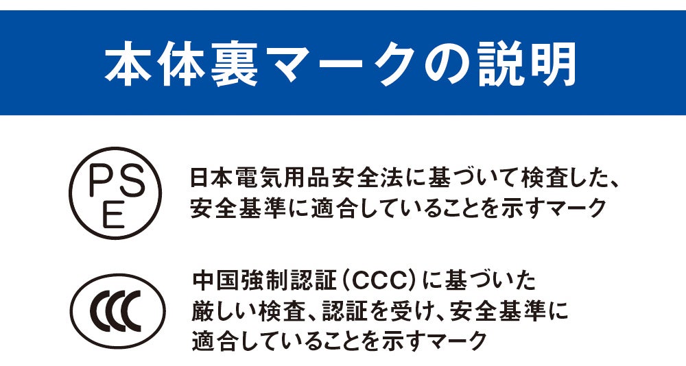 本体裏マークの説明<br>PSE：日本電気用品安全法に基づいて検査した、安全基準に適合していることを示すマーク／CCC：中国強制認証（CCC）に基づいた厳しい検査、認証を受け、安全基準に適合していることを示すマーク