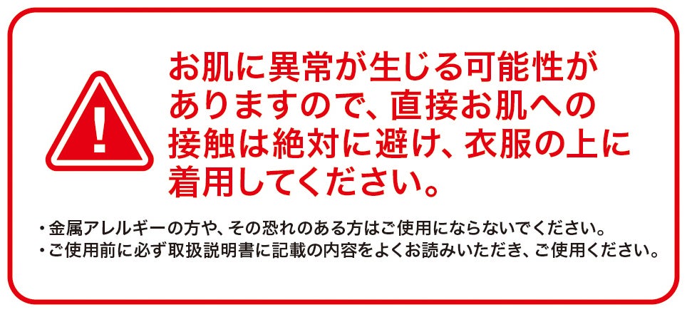 お肌に異常が生じる可能性がありますので、直接お肌への接触は絶対に避け、衣服の上に着用してください。<br>・金属アレルギーの方や、その恐れのある方はご使用にならないでください。<br>・ご使用前に必ず取扱説明書に記載の内容をよくお読みいただき、ご使用ください。
