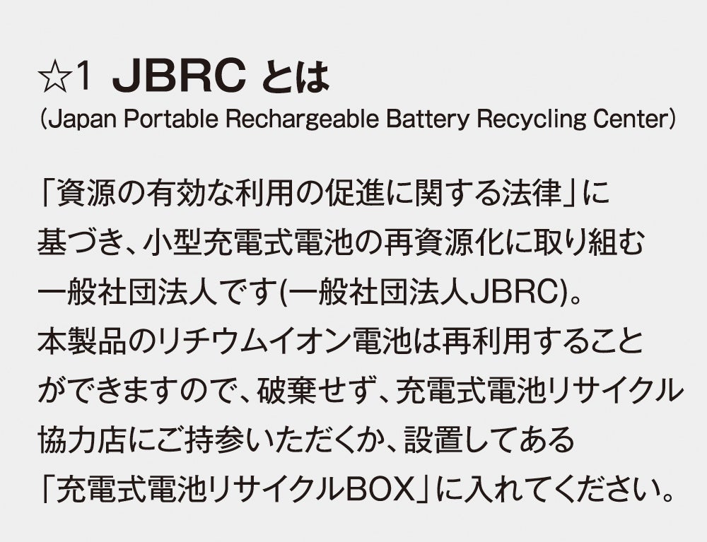 1 JBRCとは（Japan Portable Rechargeable Battery Recycling Center）<br>小型充電式電池の再資源化に取り組む一般社団法人です。本製品のリチウムイオン電池は破棄せず、充電式電池リサイクル協力店または「充電式電池リサイクルBOX」へお持ちください。