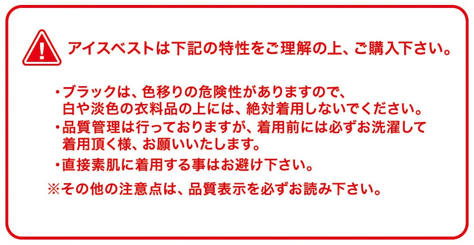 アイスベストは下記の特性をご理解の上、ご購入下さい。<br>・ブラックは色移りの危険性があるため白や淡色の衣料品の上に着用しないでください。<br>・着用前には必ずお洗濯ください。<br>・直接素肌への着用はお避けください。<br>※詳細は品質表示をご確認ください。