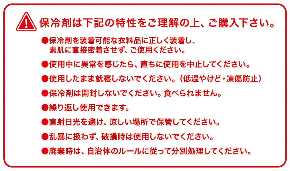 保冷剤の注意事項<br>素肌に直接密着させず装着し、就寝時は使用しない（低温やけど・凍傷防止）。開封不可・繰り返し使用可。