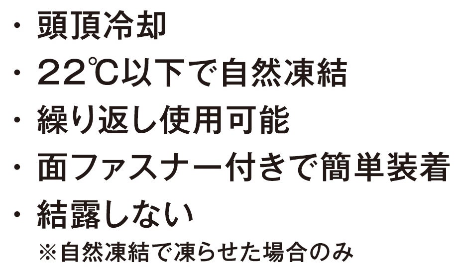 頭頂冷却<br>22℃以下で自然凍結<br>繰り返し使用可能<br>面ファスナー付きで簡単装着<br>結露しない（自然凍結で凍らせた場合のみ）
