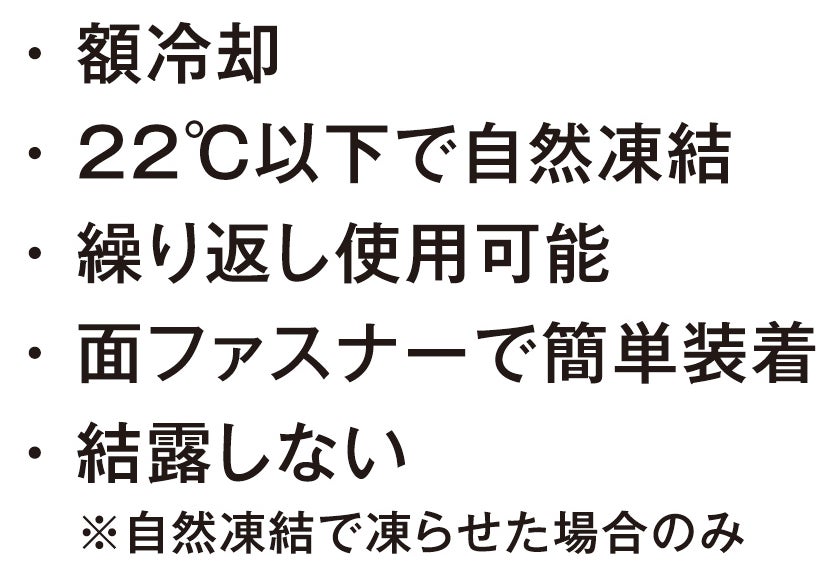額冷却<br>22℃以下で自然凍結<br>繰り返し使用可能<br>面ファスナーで簡単装着<br>結露しない（自然凍結で凍らせた場合のみ）
